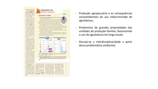 - Produção agropecuária e as consequências
socioambientais do uso indiscriminado de
agrotóxicos;
- Predomínio de grandes propriedades das
unidades de produção familiar, favorecendo
o uso de agrotóxicos em larga escala.
- Discute-se a interdisciplinaridade a partir
dessa problemática ambiental.
 