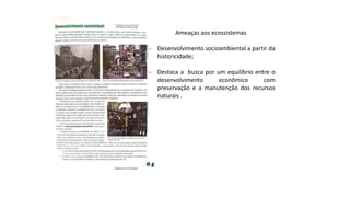 Ameaças aos ecossistemas
- Desenvolvimento socioambiental a partir da
historicidade;
- Destaca a busca por um equilíbrio entre o
desenvolvimento econômico com
preservação e a manutenção dos recursos
naturais .
 