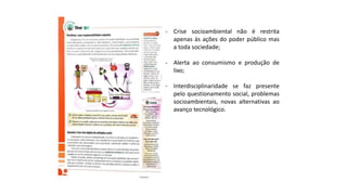 - Crise socioambiental não é restrita
apenas às ações do poder público mas
a toda sociedade;
- Alerta ao consumismo e produção de
lixo;
- Interdisciplinaridade se faz presente
pelo questionamento social, problemas
socioambientais, novas alternativas ao
avanço tecnológico.
 