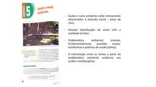 - Saúde e meio ambiente estão intimamente
relacionados à exclusão social – áreas de
risco;
- Possível identificação do aluno com a
realidade da foto;
- Problemática ambiental envolve,
fundamentalmente, questões sociais,
econômicas e políticas de saúde pública;
- A interrelação entre os temas a partir da
problemática ambiental evidencia seu
caráter interdisciplinar.
 