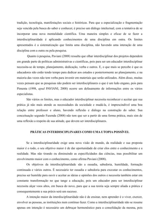tradição, tecnologia, manifestações sociais e históricas. Para que a especialização e fragmentação
seja vencida pela busca do saber e conhecer, é preciso um diálogo intelectual, com a tentativa de se
incorporar uma nova mentalidade científica. Uma maneira simples e eficaz de se fazer a
interdisciplinaridade é aplicando conhecimentos de uma disciplina em outra. Os limites
apresentados é a sistematização que limita uma disciplina, não havendo uma interação de uma
disciplina com a outra ou pela pesquisa.
Quanto à pesquisa, Paviani (2008) ressalta que olhar interdisciplinar dos projetos dependem
em grande parte de políticas administrativas e científicas, pois para ser um educador interdisciplinar
necessita-se de tempo, planejamento, dedicação, verba e outros. E, o que mais se percebe é que os
educadores não estão tendo tempo para dedicar aos estudos e posteriormente ao planejamento, e na
maioria das vezes não tem verba para investir em materiais que serão utilizados. Além disso, muitas
vezes pensam que as pesquisas não podem ser interdisciplinares o que é um ledo engano, pois para
Pimenta (1998, apud PAVIANI, 2008) ocorre um defasamento de informações entre os vários
especialistas.
São vários os limites, mas o educador interdisciplinar necessita reconhecer e aceitar que sua
prática já não mais atende as necessidades da sociedade e mudá-la, é imprescindível uma boa
relação entre professor e aluno, havendo reflexão e diálogo na construção do saber. Sua
conceituação segundo Fazenda (2008) não tem que ser a partir de uma forma prática, mais sim de
uma reflexão a respeito de sua atitude, que devem ser interdisciplinares.
PRÁTICAS INTERDISCIPLINARES COMO UMA UTOPIA POSSÍVEL
Se a interdisciplinaridade exige uma nova visão de mundo, da realidade e sua proposta
maior é o todo, o seu objetivo maior é de dar oportunidade de criar elos entre o conhecimento e a
realidade. Mas não tirando ou diminuindo as especificidades das ciências, mas possibilitar um
envolvimento maior com o conhecimento, como afirma Paviani (2008).
Os objetivos da interdisciplinaridade são a ousadia, sabedoria, humildade, formação
continuada e vários outros. É necessário ter ousadia e sabedoria para executar os conhecimentos,
precisa ser humilde para ouvir e aceitar as ideias e opiniões dos outros e necessita também estar em
constante transformação no que tange a educação, pois um educador para ser interdisciplinar
necessita alçar voos altos, em busca do novo, para que a sua teoria seja sempre aliada a prática e
consequentemente a sua práxis será um sucesso.
A intenção maior da interdisciplinaridade não é de ensinar, nem aprender é o viver, exercer,
envolver as pessoas, as instituições num contínuo fazer. Como a interdisciplinaridade não se resume
apenas em intenção é necessário um debruçar hermenêutico para a consolidação da mesma, pois
 