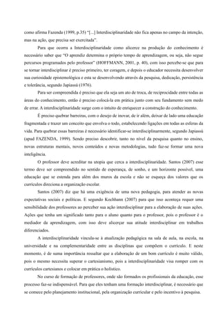 como afirma Fazenda (1999, p.35) “[...] Interdisciplinaridade não fica apenas no campo da intenção,
mas na ação, que precisa ser exercitada”.
Para que ocorra a Interdisciplinaridade como alicerce na produção do conhecimento é
necessário saber que “O aprendiz determina o próprio tempo de aprendizagem, ou seja, não segue
percursos programados pelo professor” (HOFFMANN, 2001, p. 40), com isso percebe-se que para
se tornar interdisciplinar é preciso primeiro, ter coragem, e depois o educador necessita desenvolver
sua curiosidade epistemológica e esta se desenvolvendo através da pesquisa, dedicação, persistência
e tolerância, segundo Japiassú (1976).
Para ser compreendida é preciso que ela seja um ato de troca, de reciprocidade entre todas as
áreas do conhecimento, então é preciso colocá-la em prática junto com seu fundamento sem medo
de errar. A interdisciplinaridade surge com o intuito de enriquecer a construção do conhecimento.
É preciso quebrar barreiras, com o desejo de inovar, de ir além, deixar de lado uma educação
fragmentada e trazer um conceito que envolva o todo, estabelecendo ligações em todas as esferas da
vida. Para quebrar essas barreiras é necessário identificar-se interdisciplinarmente, segundo Japiassú
(apud FAZENDA, 1999). Sendo preciso descobrir, tanto no nível da pesquisa quanto no ensino,
novas estruturas mentais, novos conteúdos e novas metodologias, tudo faz-se formar uma nova
inteligência.
O professor deve acreditar na utopia que cerca a interdisciplinaridade. Santos (2007) esse
termo deve ser compreendido no sentido de esperança, de sonho, e um horizonte possível, uma
educação que se estenda para além dos muros da escola e não se esqueça dos valores que os
currículos direciona a organização escolar.
Santos (2007) diz que há uma exigência de uma nova pedagogia, para atender as novas
expectativas sociais e políticas. E segundo Kochhann (2007) para que isso aconteça requer uma
sensibilidade dos professores ao perceber sua ação interdisciplinar para a elaboração de suas ações.
Ações que tenha um significado tanto para o aluno quanto para o professor, pois o professor é o
mediador da aprendizagem, com isso deve alicerçar sua atitude interdisciplinar em trabalhos
diferenciados.
A interdisciplinaridade vincula-se à atualização pedagógica na sala de aula, na escola, na
universidade e na complementaridade entre as disciplinas que compõem o currículo. E neste
momento, é de suma importância ressaltar que a elaboração de um bom currículo é muito válido,
pois o mesmo necessita superar o cartesianismo, pois a interdisciplinaridade visa romper com os
currículos cartesianos e colocar em prática o holístico.
No curso de formação de professores, onde são formados os profissionais da educação, esse
processo faz-se indispensável. Para que eles tenham uma formação interdisciplinar, é necessário que
se comece pelo planejamento institucional, pela organização curricular e pelo incentivo à pesquisa.
 