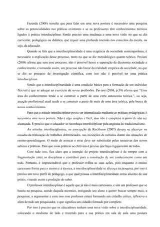 Fazenda (2008) ressalta que para falar em uma nova postura é necessário uma pesquisa
sobre as potencialidades nas práticas existentes e se os professores têm conhecimentos teóricos
ligados à prática interdisciplinar. Sendo preciso uma mudança e uma nova visão no que se diz
curricular, pedagógica ou didática, que requer uma profunda imersão nos conceitos da escola, ou
seja, da educação.
Quando se fala que a interdisciplinaridade é uma exigência da sociedade contemporânea, é
necessário a explicação desse processo, tanto no que se diz metodológico quanto teórico. Paviani
(2008) afirma que sem esse processo, não é possível haver a superação da dicotomia sociedade e
conhecimento, e tornando assim, um processo não linear da realidade empírica da sociedade, no que
se diz ao processo de investigação cientifica, com isso não é possível ter uma prática
interdisciplinar.
Sendo que a interdisciplinaridade é uma condição básica para a formação de um individuo
flexível e que se adeque ao exercício de novas profissões. Paviani (2008, p.59) afirma que “Uma
área do conhecimento tende a se construir a partir de uma certa autonomia teórica.”, ou seja,
atuação profissional atual tende a se construir a partir de mais de uma área teórica, pela busca de
novos conhecimentos.
Para que a atitude interdisciplinar possa ser internalizada mediante as práticas pedagógicas é
necessária uma nova postura. Não é algo simples e fácil, mas não é complexo à ponto de não ser
alcançada. É preciso que o educador se reconheça interdisciplinar pela angústia do tradicionalismo.
As atitudes interdisciplinares, na concepção de Kochhann (2007) devem se alicerçar na
ousadia da realização de trabalhos diferenciados, nas inovações de métodos diante das situações de
ensino-aprendizagem. O medo de arriscar e errar deve ser substituído pelas tentativas dos novos
saberes e práticas. Para que essas práticas se efetivem é preciso que haja engajamento de todos.
Com tudo isso, fica claro que a intenção do projeto interdisciplinar é de romper com a
fragmentação entre as disciplinas e contribuir para a construção de um conhecimento como um
todo. Portanto, é imprescindível que o professor reflita as suas ações, pois enquanto o ensino
cartesiano forma para o ensino e a técnica, a interdisciplinaridade se alicerça na pesquisa, por isso é
preciso um novo perfil de pedagogo, o que qual possua a interdisciplinaridade como alicerce de sua
práxis, visando assim a produção do saber.
O professor interdisciplinar é aquele que já não é mais cartesiano, e sim um professor que se
baseia na pesquisa, saindo daquela mesmice, instigando seu aluno a querer buscar sempre mais, a
pesquisar, a argumentar e com isso esse professor estará formando um cidadão crítico, reflexivo e
além de tudo um pesquisador, o que significa um cidadão formado por completo.
Por isso é preciso que os educadores tenham uma nova visão sobre a interdisciplinaridade,
colocando o modismo de lado e trazendo para a sua prática em sala de aula uma postura
 