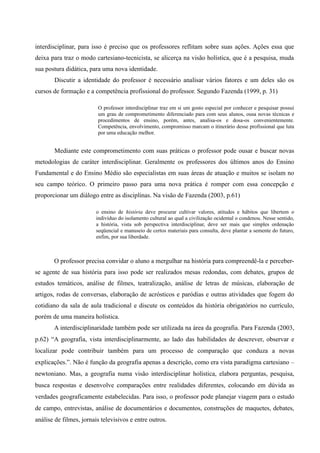 interdisciplinar, para isso é preciso que os professores reflitam sobre suas ações. Ações essa que
deixa para traz o modo cartesiano-tecnicista, se alicerça na visão holística, que é a pesquisa, muda
sua postura didática, para uma nova identidade.
Discutir a identidade do professor é necessário analisar vários fatores e um deles são os
cursos de formação e a competência profissional do professor. Segundo Fazenda (1999, p. 31)
O professor interdisciplinar traz em si um gosto especial por conhecer e pesquisar possui
um grau de comprometimento diferenciado para com seus alunos, ousa novas técnicas e
procedimentos de ensino, porém, antes, analisa-os e dosa-os convenientemente.
Competência, envolvimento, compromisso marcam o itinerário desse profissional que luta
por uma educação melhor.
Mediante este comprometimento com suas práticas o professor pode ousar e buscar novas
metodologias de caráter interdisciplinar. Geralmente os professores dos últimos anos do Ensino
Fundamental e do Ensino Médio são especialistas em suas áreas de atuação e muitos se isolam no
seu campo teórico. O primeiro passo para uma nova prática é romper com essa concepção e
proporcionar um diálogo entre as disciplinas. Na visão de Fazenda (2003, p.61)
o ensino de história deve procurar cultivar valores, atitudes e hábitos que libertem o
indivíduo do isolamento cultural ao qual a civilização ocidental o condenou. Nesse sentido,
a história, vista sob perspectiva interdisciplinar, deve ser mais que simples ordenação
seqüencial e manuseio de certos materiais para consulta, deve plantar a semente do futuro,
enfim, por sua liberdade.
O professor precisa convidar o aluno a mergulhar na história para compreendê-la e perceber-
se agente de sua história para isso pode ser realizados mesas redondas, com debates, grupos de
estudos temáticos, análise de filmes, teatralização, análise de letras de músicas, elaboração de
artigos, rodas de conversas, elaboração de acrósticos e paródias e outras atividades que fogem do
cotidiano da sala de aula tradicional e discute os conteúdos da história obrigatórios no currículo,
porém de uma maneira holística.
A interdisciplinaridade também pode ser utilizada na área da geografia. Para Fazenda (2003,
p.62) “A geografia, vista interdisciplinarmente, ao lado das habilidades de descrever, observar e
localizar pode contribuir também para um processo de comparação que conduza a novas
explicações.”. Não é função da geografia apenas a descrição, como era vista paradigma cartesiano –
newtoniano. Mas, a geografia numa visão interdisciplinar holística, elabora perguntas, pesquisa,
busca respostas e desenvolve comparações entre realidades diferentes, colocando em dúvida as
verdades geograficamente estabelecidas. Para isso, o professor pode planejar viagem para o estudo
de campo, entrevistas, análise de documentários e documentos, construções de maquetes, debates,
análise de filmes, jornais televisivos e entre outros.
 