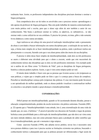 oralmente bem. Assim, os professores independentes das disciplinas precisam dominar e ensinar a
língua portuguesa.
Esta competência deve ser de todos os envolvidos com o processo ensino- aprendizagem e
não apenas do professor de língua portuguesa. Mas este pode trabalhar de maneira contextualizada e
com muita prática oral e escrita, para que o aluno seja além de ator também o autor do seu
conhecimento. Não basta o professor ensinar os verbos, os adjetivos, os substantivos... se não
ensinar onde e como utilizá-los no seu cotidiano. E preciso ler jornais, revistas, gibis e não somente
livros didáticos e entre outras atividades.
Aqui realizou-se um esboço de uma possível realização interdisciplinar onde o pensamento
do aluno é convidado a buscar informações em outras disciplinas para a realização de sua tarefa, ou
seja, a forma mais simples de se fazer interdisciplinaridade na prática, onde o professor realiza um
planejamento e o executa, fazendo com que o seu aluno pense além dos muros da sua disciplina.
É preciso ir além desse fazer simples da interdisciplinaridade, onde dois ou três professores
se unem e elaboram uma atividade para que o aluno a execute, sendo que este necessitará do
conhecimento teórico das disciplinas que os dois ou três professores ministram. Um exemplo pode
ser a análise de um filme como “A História de Vida”, pois as disciplinas de língua portuguesa,
história e ciências podem explorar. Assim, o que é visto como utópico pode ser real.
O intuito deste trabalho é fazer com que as pessoas que tiverem acesso a ele (re)pensem as
suas práticas, e vejam que o simples pode ser feito e que é o começo para a busca do complexo.
Perceber-se interdisciplinar começa pelo (re)pensar das práticas. E esse movimento pode favorecer
a um aprendizado de melhor qualidade, onde os alunos poderão visualizar e contextualizar melhor
os conceitos e seu próprio mundo e quiçá alcançar a transdisciplinaridade.
CONSIDERAÇÕES
Difícil pensar em interdisciplinaridade, quando se foi acostumado durante décadas, pensar a
educação compartimentalizada, produto da escola tecnicista e da prática cartesiana. Fazenda (2001,
p. 22) aponta que a “Interdisciplinaridade é uma atitude, isto é, uma externalização de uma visão de
mundo que, no caso, é holística.”. É possível perceber nos discursos de Fazenda o toque da postura
holística como possibilidade para a efetivação da interdisciplinaridade, que não deve ser vista como
um mero método didático, mas sim como princípio básico para a produção do saber científico que
leva à transdisciplinaridade, que até o momento é algo utópico.
Como assevera Fazenda (1999), não adianta novos prédios, novas leis é necessário uma
nova postura didática e para isso é preciso aceitar as limitações existentes nas práticas, buscando o
conhecimento teórico e planejando para que as práticas possam ser diferenciadas e fugir assim da
 