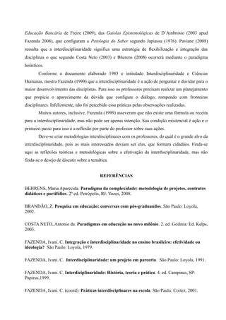 Educação Bancária de Freire (2009), das Gaiolas Epistemológicas de D´Ambrosio (2003 apud
Fazenda 2008), que configuram a Patologia do Saber segundo Japiassu (1976). Paviane (2008)
ressalta que a interdisciplinaridade significa uma estratégia de flexibilização e integração das
disciplinas o que segundo Costa Neto (2003) e Bherens (2008) ocorrerá mediante o paradigma
holísticos.
Conforme o documento elaborado 1983 e intitulado Interdisciplinaridade e Ciências
Humanas, mostra Fazenda (1999) que a interdisciplinaridade é a ação de perguntar e duvidar para o
maior desenvolvimento das disciplinas. Para isso os professores precisam realizar um planejamento
que propicie o aparecimento de dúvida que configure o diálogo, rompendo com fronteiras
disciplinares. Infelizmente, não foi percebido essa práticas pelas observações realizadas.
Muitos autores, inclusive, Fazenda (1999) asseveram que não existe uma fórmula ou receita
para a interdisciplinaridade, mas não pode ser apenas intenção. Sua condição existencial é ação e o
primeiro passo para isso é a reflexão por parte do professor sobre suas ações.
Deve-se criar metodologias interdisciplinares com os professores, do qual é o grande alvo da
interdisciplinaridade, pois os mais interessados deviam ser eles, que formam cidadãos. Finda-se
aqui as reflexões teóricas e metodológicas sobre a efetivação da interdisciplinaridade, mas não
finda-se o desejo de discutir sobre a temática.
REFERÊNCIAS
BEHRENS, Maria Aparecida. Paradigma da complexidade: metodologia de projetos, contratos
didáticos e portifólios. 2º ed. Petrópolis, RJ: Vozes, 2008.
BRANDÃO, Z. Pesquisa em educação: conversas com pós-graduandos. São Paulo: Loyola,
2002.
COSTA NETO, Antonio da. Paradigmas em educação no novo milênio. 2. ed. Goiânia: Ed. Kelps,
2003.
FAZENDA, Ivani. C. Integração e interdisciplinaridade no ensino brasileiro: efetividade ou
ideologia? São Paulo: Loyola, 1979.
FAZENDA, Ivani. C. Interdisciplinaridade: um projeto em parceria. São Paulo: Loyola, 1991.
FAZENDA, Ivani. C. Interdiciplinaridade: História, teoria e prática. 4. ed. Campinas, SP:
Papirus,1999.
FAZENDA, Ivani. C. (coord). Práticas interdisciplinares na escola. São Paulo: Cortez, 2001.
 
