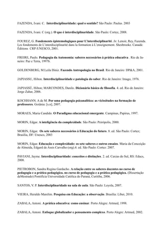 FAZENDA, Ivani. C. Interdisciplinaridade: qual o sentido? São Paulo: Paulus. 2003
FAZENDA, Ivani. C (org.). O que é interdisciplinaridade. São Paulo: Cortez, 2008.
FOUREZ, G. Fondements épistemologiques pour L’interdisciplinarité. In: Lenoir, Rey, Fazenda.
Les fondements de L’interdisciplinarité dans la formation à L’enseignement. Shesbrooke. Canadá:
Éditions CRP ∕UNESCO, 2001.
FREIRE, Paulo. Pedagogia da Autonomia: saberes necessários à prática educativa . Rio de Ja-
neiro: Paz e Terra, 1997b.
GOLDENBERG, M.Leila Diniz. Fazendo Antropologia no Brasil. Rio de Janeiro: DP&A, 2001.
JAPIASSU, Hilton. Interdisciplinaridade e patologia do saber. Rio de Janeiro: Imago, 1976.
JAPIASSÚ, Hilton; MARCONDES, Danilo. Dicionário básico de filosofia. 4. ed. Rio de Janeiro:
Jorge Zahar, 2006.
KOCHHANN. A de M. Por uma pedagogia psicanalítica: as vicissitudes na formação de
professores. Goiânia: [s.n], 2007.
MORAES, Maria Candido. O Paradigma educacional emergente. Campinas, Papirus, 1997.
MORIN, Edgar. A inteligência da complexidade. São Paulo: Peirópolis, 2000.
MORIN, Edgar. Os sete saberes necessários à Educação do futuro. 8. ed. São Paulo: Cortez;
Brasília, DF: Unesco, 2003
MORIN, Edgar. Educação e complexidade: os sete saberes e outros ensaios. Maria da Conceição
de Almeida, Edgard de Assis Carvalho (org).4. ed. São Paulo: Cortez: 2007.
PAVIANI, Jayme. Interdisciplinaridade: conceitos e distinções. 2. ed. Caxias do Sul, RS: Educs,
2008.
PIETROBON, Sandra Regina Gardacho. A relação entre os saberes docentes no curso de
pedagogia e a prática pedagógica. no curso de pedagogia e a prática pedagógica. (Dissertação
deMestrado) Pontifícia Universidade Católica do Paraná, Curitiba, 2006.
SANTOS, V. P. Interdisciplinaridade na sala de aula. São Paulo: Loyola, 2007.
VIEIRA, Heraldo Marelim. Pesquisa em Educação: a observação. Brasília: Líber, 2010.
ZABALA, Antoni. A prática educativa: como ensinar. Porto Alegre: Artmed, 1998.
ZABALA, Antoni. Enfoque globalizador e pensamento complexo. Porto Alegre: Artmed, 2002.
 