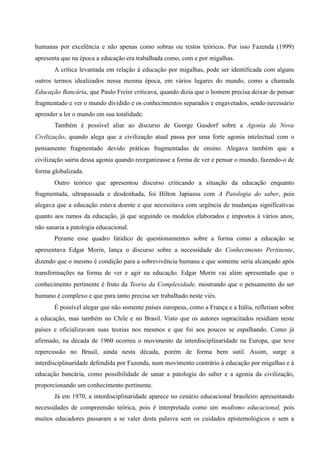 humanas por excelência e não apenas como sobras ou restos teóricos. Por isso Fazenda (1999)
apresenta que na época a educação era trabalhada como, com e por migalhas.
A crítica levantada em relação à educação por migalhas, pode ser identificada com alguns
outros termos idealizados nessa mesma época, em vários lugares do mundo, como a chamada
Educação Bancária, que Paulo Freire criticava, quando dizia que o homem precisa deixar de pensar
fragmentado e ver o mundo dividido e os conhecimentos separados e engavetados, sendo necessário
aprender a ler o mundo em sua totalidade.
Também é possível aliar ao discurso de George Gusdorf sobre a Agonia da Nova
Civilização, quando alega que a civilização atual passa por uma forte agonia intelectual com o
pensamento fragmentado devido práticas fragmentadas de ensino. Alegava também que a
civilização sairia dessa agonia quando reorganizasse a forma de ver e pensar o mundo, fazendo-o de
forma globalizada.
Outro teórico que apresentou discurso criticando a situação da educação enquanto
fragmentada, ultrapassada e desdenhada, foi Hilton Japiassu com A Patologia do saber, pois
alegava que a educação estava doente e que necessitava com urgência de mudanças significativas
quanto aos rumos da educação, já que seguindo os modelos elaborados e impostos à vários anos,
não sanaria a patologia educacional.
Perante esse quadro fatídico de questionamentos sobre a forma como a educação se
apresentava Edgar Morin, lança o discurso sobre a necessidade do Conhecimento Pertinente,
dizendo que o mesmo é condição para a sobrevivência humana e que somente seria alcançado após
transformações na forma de ver e agir na educação. Edgar Morin vai além apresentado que o
conhecimento pertinente é fruto da Teoria da Complexidade, mostrando que o pensamento do ser
humano é complexo e que para tanto precisa ser trabalhado neste viés.
É possível alegar que não somente países europeus, como a França e a Itália, refletiam sobre
a educação, mas também no Chile e no Brasil. Visto que os autores supracitados residiam neste
países e oficializavam suas teorias nos mesmos e que foi aos poucos se espalhando. Como já
afirmado, na década de 1960 ocorreu o movimento da interdisciplinaridade na Europa, que teve
repercussão no Brasil, ainda nesta década, porém de forma bem sutil. Assim, surge a
interdisciplinaridade defendida por Fazenda, num movimento contrário à educação por migalhas e à
educação bancária, como possibilidade de sanar a patologia do saber e a agonia da civilização,
proporcionando um conhecimento pertinente.
Já em 1970, a interdisciplinaridade aparece no cenário educacional brasileiro apresentando
necessidades de compreensão teórica, pois é interpretada como um modismo educacional, pois
muitos educadores passaram a se valer desta palavra sem os cuidados epistemológicos e sem a
 