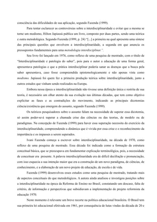 consciência das dificuldades de sua aplicação, segundo Fazenda (1999).
Para tentar esclarecer as controvérsias sobre a interdisciplinaridade e evitar que a mesma se
torne um modismo, Hilton Japiassú publica um livro, composto por duas partes, sendo uma teórica
e outra metodológica. Segundo Fazenda (1999, p. 24) “[...] a primeira na qual apresenta uma síntese
das principais questões que envolvem a interdisciplinaridade, a segunda em que anuncia os
pressupostos fundamentais para uma metodologia interdisciplinar.”.
Seu livro foi lançado em 1976, como reflexo de uma pesquisa de mestrado, com o título de
“Interdisciplinaridade e patologia do saber”, pois para o autor a educação de uma forma geral,
apresentava patologias e que a prática interdisciplinar poderia sanar as doenças que a busca pela
saber apresentava, caso fosse compreendida epistemologicamente e não apenas vista como
modismo. Japiassú foi quem fez a primeira produção teórica sobre interdisciplinaridade, junto a
outros estudos que vinham sendo realizados na Europa.
Embora nessa época a interdisciplinaridade não tivesse uma definição única e restrita de sua
teoria, é necessário um olhar atento da sua evolução nas últimas décadas, que tem como objetivo
explicitar as fases e as contradições do movimento, indicando as principais dicotomias
ciência/existência que emergem do assunto, segundo Fazenda (1999).
Os teóricos pesquisadores sobre o assunto falam na necessidade de superar essa dicotomia,
só assim poder-se-á superar a chamada crise das ciências ou das teorias, de modelo ou de
paradigmas. Na concepção de Fazenda (1999) para haver essa superação necessita do exercício da
interdisciplinaridade, compreendendo a dinâmica que é vivida por essa crise e o reconhecimento da
importância e os impasses a serem superados.
Ivani Fazenda começa a escrever sobre interdisciplinaridade, na década de 1970, como
reflexo de uma pesquisa de mestrado. Essa década foi indicada como a formação da estrutura
conceitual básica, que se preocupava em fundamentar explicação terminológica, pois, a necessidade
de conceituar era presente. A palavra interdisciplinaridade era de difícil decifração e pronunciação,
com isso esquecia a sua intenção maior que era a construção de um novo paradigma, de ciências, de
conhecimento, e a elaboração de um novo projeto de educação, de escola e de vida.
Fazenda (1999) desenvolveu esses estudos como uma pesquisa de mestrado, tratando mais
de aspectos conceituais do que metodológicos. A autora ainda analisou e investigou posições sobre
a interdisciplinaridade na época da Reforma de Ensino no Brasil, constatando um descaso, falta de
critério, de informação e perspectivas que subsidiavam a implementação do projeto reformista da
educação 1970.
Neste momento é relevante um breve recorte na política educacional brasileira. O Brasil tem
sua primeira lei educacional efetivada em 1961, por consequência de lutas vindas da década de 20 e
 