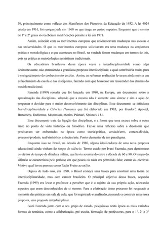 30, principalmente como reflexo dos Manifestos dos Pioneiros da Educação de 1932. A lei 4024
criada em 1961, foi reorganizada em 1968 no que tange ao ensino superior. Enquanto que o ensino
de 1º e 2º graus só receberam modificações perante a lei em 1971.
Assim, coincide com os movimentos europeus que reivindicavam mudanças nas escolas e
nas universidades. O que os movimentos europeus solicitavam era uma mudança na conjuntura
prática e metodológica e o que aconteceu no Brasil, na verdade foram mudanças em termos de leis,
pois na prática as metodologias persistiram tradicionais.
Os educadores brasileiros dessa época veem a interdisciplinaridade como algo
desinteressante, não entendendo a grandiosa proposta interdisciplinar, a qual contribuiria muito para
o enriquecimento do conhecimento escolar. Assim, as reformas realizadas levaram ainda mais a um
esfacelamento da escola e das disciplinas, fazendo com que houvesse um reascender das chamas do
modelo tradicional.
Fazenda (1999) ressalta que foi lançado, em 1980, na Europa, um documento sobre a
aproximação das disciplinas, sabendo que a mesma não é somente uma síntese e sim a ação de
perguntar e duvidar para o maior desenvolvimento das disciplinas. Esse documento se intitulava
Interdisciplinaridade e Ciências Humanas que foi elaborado em 1983, por Gusdorf, Apostel,
Battomere, Dufremne, Mommsen, Morim, Palmari, Smimov e Ui.
Esse documento trata da ligação das disciplinas, e a forma que uma exerce sobre a outra
tanto no ponto de vista histórico ou filosófico. Faz-se uma reflexão sabre a dicotomia que
precisavam ser enfrentadas na época como teoria/prática, verdade/erro, certeza/dúvida,
processo/produto, real/simbólico, ciências/arte. Ponto elementar de um paradigma.
Enquanto isso no Brasil, na década de 1980, alguns idealizadores de uma nova proposta
educacional ainda vinham do tempo do silêncio. Termo usado por Ivani Fazenda, para demonstrar
os efeitos do tempo da ditadura militar, que havia acontecido entre a década de 60 e 80. O tempo do
silêncio se caracterizou pelo período em que pouco ou nada era permitido falar, cantar ou escrever.
Motivo qual levou pessoas como Paulo Freire ao exílio.
Depois de tudo isso, em 1990, o Brasil começa uma busca para construir uma teoria de
interdisciplinaridade, mas com caráter brasileiro. O principal objetivo dessa busca, segundo
Fazenda (1999) era levar o professor a perceber que é o sujeito da sua própria ação, relevando
aspectos que eram desconhecidos de si mesmo. Para a efetivação desse processo foi resgatado a
memória das práticas em sala de aula, que foi registrado e analisado, passando a construir uma nova
proposta, uma proposta interdisciplinar.
Ivani Fazenda junto com o seu grupo de estudo, pesquisava nesta época as mais variadas
formas de temática, como a alfabetização, pré-escola, formação de professores, para o 1º, 2º e 3º
 