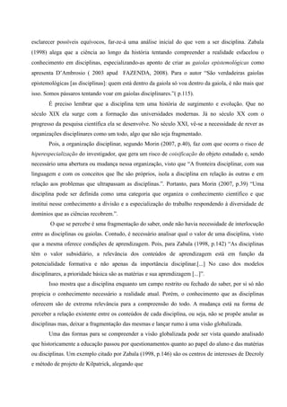 esclarecer possíveis equívocos, far-ze-á uma análise inicial do que vem a ser disciplina. Zabala
(1998) alega que a ciência ao longo da história tentando compreender a realidade esfacelou o
conhecimento em disciplinas, especializando-as aponto de criar as gaiolas epistemológicas como
apresenta D’Ambrosio ( 2003 apud FAZENDA, 2008). Para o autor “São verdadeiras gaiolas
epistemológicas [as disciplinas]: quem está dentro da gaiola só voa dentro da gaiola, é não mais que
isso. Somos pássaros tentando voar em gaiolas disciplinares.”( p.115).
É preciso lembrar que a disciplina tem uma história de surgimento e evolução. Que no
século XIX ela surge com a formação das universidades modernas. Já no século XX com o
progresso da pesquisa científica ela se desenvolve. No século XXI, vê-se a necessidade de rever as
organizações disciplinares como um todo, algo que não seja fragmentado.
Pois, a organização disciplinar, segundo Morin (2007, p.40), faz com que ocorra o risco de
hiperespecialização do investigador, que gera um risco de coisificação do objeto estudado e, sendo
necessário uma abertura ou mudança nessa organização, visto que “A fronteira disciplinar, com sua
linguagem e com os conceitos que lhe são próprios, isola a disciplina em relação às outras e em
relação aos problemas que ultrapassam as disciplinas.”. Portanto, para Morin (2007, p.39) “Uma
disciplina pode ser definida como uma categoria que organiza o conhecimento científico e que
institui nesse conhecimento a divisão e a especialização do trabalho respondendo à diversidade de
domínios que as ciências recobrem.”.
O que se percebe é uma fragmentação do saber, onde não havia necessidade de interlocução
entre as disciplinas ou gaiolas. Contudo, é necessário analisar qual o valor de uma disciplina, visto
que a mesma oferece condições de aprendizagem. Pois, para Zabala (1998, p.142) “As disciplinas
têm o valor subsidiário, a relevância dos conteúdos de aprendizagem está em função da
potencialidade formativa e não apenas da importância disciplinar.[...] No caso dos modelos
disciplinares, a prioridade básica são as matérias e sua aprendizagem [...]”.
Isso mostra que a disciplina enquanto um campo restrito ou fechado do saber, por si só não
propicia o conhecimento necessário a realidade atual. Porém, o conhecimento que as disciplinas
oferecem são de extrema relevância para a compreensão do todo. A mudança está na forma de
perceber a relação existente entre os conteúdos de cada disciplina, ou seja, não se propõe anular as
disciplinas mas, deixar a fragmentação das mesmas e lançar rumo à uma visão globalizada.
Uma das formas para se compreender a visão globalizada pode ser vista quando analisado
que historicamente a educação passou por questionamentos quanto ao papel do aluno e das matérias
ou disciplinas. Um exemplo citado por Zabala (1998, p.146) são os centros de interesses de Decroly
e método de projeto de Kilpatrick, alegando que
 