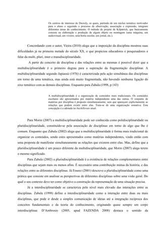 Os centros de interesse de Decroly, os quais, partindo de um núcleo temático motivador
para o aluno e seguindo o processo de observação, associação e expressão, integram
diferentes áreas do conhecimento. O método de projeto de Kilpatrick, que basicamente
consiste na elaboração e produção de algum objeto ou montagem (uma máquina, um
audiovisual, um viveiro, uma horta escolar, um jornal, etc.).
Concordando com o autor, Vieira (2010) alega que a imposição da disciplina mostrou suas
dificuldades já na primeira metade do século XX, o que propiciou educadores e pesquisadores a
falar da multi, pluri, inter e transdisciplinaridade.
A partir do conceito de disciplina e das relações entre as mesmas é possível dizer que a
multidisciplinaridade é o primeiro degrau para a superação da fragmentação disciplinar. A
multidisciplinaridade segundo Japiassú (1976) é caracterizada pela ação simultânea das disciplinas
em torno de uma temática, mas ainda está muito fragmentada, não havendo nenhuma ligação do
eixo temático com as demais disciplinas. Enquanto para Zabala (1998, p.143)
A multidisciplinaridade é a organização de conteúdos mais tradicionais. Os conteúdos
escolares são apresentados por matéria independente uma das outras. O conjunto de
matérias por disciplina é proposto simultaneamente, sem que apareçam explicitamente as
relações que podem existir entre elas. Trata-se de uma organização somativa. Esta
concepção é a adotada no bachillerato atual.
Para Morin (2007) a multidisciplinaridade pode ser conhecida como polidisciplinaridade ou
pluridisciplinaridade, constituído-se pela associação de disciplinas em torno de algo que lhe é
comum. Enquanto que Zabala (2002) alega que a multidisciplinaridade é forma mais tradicional de
organizar os conteúdos, sendo estes apresentados como matérias independentes, vindo então com
uma proposta de manifestar simultaneamente as relações que existem entre elas. Mas, define que a
pluridisciplinaridade é um pouco diferente da multidisciplinaridade, que Morin (2007) alega terem
o mesmo significado.
Para Zabala (2002) a plurisdisciplinaridade é a existência de relações complementares entre
disciplinas que sejam mais ou menos afins. É necessário uma contribuição mútua da história, e das
relações entre as diferentes disciplinas. Já Fourez (2001) descreve a pluridisciplinaridade como uma
prática que consiste em analisar as perspectivas de diferentes disciplinas sobre uma visão geral. Do
qual o seu contexto deve ter como objetivo a construção da representação de uma situação precisa.
Já a interdisciplinaridade se caracteriza pelo nível mais elevado das interações entre as
disciplinas. Zabala (1998) define a interdisciplinaridade como a interação entre duas ou mais
disciplinas, que pode ir desde a simples comunicação de ideias até a integração recíproca dos
conceitos fundamentais e da teoria do conhecimento, originando quase sempre um corpo
interdisciplinar. D’Ambrosio (2005, apud FAZENDA 2008) destaca o sentido da
 