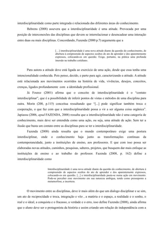interdisciplinaridade como parte integrada e relacionada das diferentes áreas do conhecimento.
Behrens (2008) assevera que a interdisciplinaridade é uma atitude. Provocada por uma
posição de interconexões das disciplinas que devem se interrelacionar e desencadear uma interação
entre duas ou mais disciplinas. Concordando, Fazenda (2000 p.7) argumenta que a
[…] interdisciplinaridade é uma nova atitude diante da questão do conhecimento, de
abertura à compreensão de aspectos ocultos do ato de aprender e dos aparentemente
expressos, colocando-os em questão. Exige, portanto, na prática uma profunda
imersão no trabalho cotidiano.
Para autora a atitude deve está ligada ao exercício de uma ação, desde que essa tenha uma
intencionalidade conhecida. Pois penso, decido, e parto para agir, caracterizando a atitude. A atitude
está relacionada aos movimentos ocorridos na história de vida, vivências, desejos, conceitos,
crenças, ligados profundamente com a identidade profissional.
Já Fourez (2001) afirma que o conceito de interdisciplinaridade é o “contato
interdisciplinar”, que é a possibilidade de inferir pontos de vistas e métodos de uma disciplina para
outra. Morin (200, p.115) conceitua ressaltando que “[...] pode significar também troca e
cooperação, o que faz com que a interdisciplinaridade possa a vir a ser alguma coisa orgânica”.
Japiassu (2006, apud FAZENDA, 2008) ressalta que a interdisciplinaridade não é uma categoria de
conhecimento, mais deve ser entendida como uma ação, ou seja, uma atitude de ação. Sem ter a
ilusão que basta um contato entre as disciplinas para se ter a interdisciplinaridade.
Fazenda (2008) ainda ressalta que o mundo contemporâneo exige uma postura
interdisciplinar, onde o conhecimento haja junto as transformações contínuas da
contemporaneidade, junto a instituições de ensino, aos professores. E que com isso possa ser
elaboradas novas atitudes, caminhos, pesquisas, saberes, projetos, que busquem dar mais enfoque as
instituições de ensino e ao trabalho do professor. Fazenda (2008, p. 162) define a
interdisciplinaridade como
Interdisciplinaridade é uma nova atitude diante da questão do conhecimento, de abertura à
compreensão de aspectos ocultos do ato de aprender e dos aparentemente expressos,
colocando-os em questão. [...] a interdisciplinaridade pauta-se numa ação em movimento.
Pode-se perceber esse movimento em sua natureza ambígua, tendo como pressuposto a
metamorfose, a incerteza.
O movimento entre as disciplinas, deve ir mais além do que um dialogo disciplinar e se sim,
um ato de reciprocidade e troca, integração e vôo , a matéria e o espaço, a realidade e o sonho, o
real e o ideal, a conquista e o fracasso, a verdade e o erro, isso define Fazenda (2008), ainda afirma
que o aluno deve ser o protagonista da história e assim criando um relação de independência com a
 