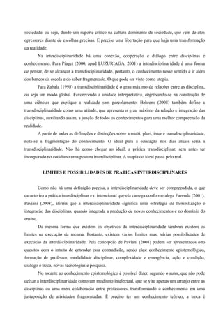 sociedade, ou seja, dando um suporte crítico na cultura dominante da sociedade, que vem de atos
opressores diante de escolhas precisas. E preciso uma libertação para que haja uma transformação
da realidade.
Na interdisciplinaridade há uma conexão, cooperação e diálogo entre disciplinas e
conhecimento. Para Piaget (2000, apud LUZURIAGA, 2001) a interdisciplinaridade é uma forma
de pensar, de se alcançar a transdisciplinaridade, portanto, o conhecimento nesse sentido é ir além
dos bancos da escola e do saber fragmentado. O que pode ser visto como utopia.
Para Zabala (1998) a transdisciplinaridade é o grau máximo de relações entre as disciplina,
ou seja um modo global. Favorecendo a unidade interpretativa, objetivando-se na construção de
uma ciências que explique a realidade sem parcelamento. Behrens (2008) também define a
transdisciplinaridade como uma atitude, que apresenta o grau máximo da relação e integração das
disciplinas, auxiliando assim, a junção de todos os conhecimentos para uma melhor compreensão da
realidade.
A partir de todas as definições e distinções sobre a multi, pluri, inter e transdisciplinaridade,
nota-se a fragmentação do conhecimento. O ideal para a educação nos dias atuais seria a
transdisciplinaridade. Não há como chegar ao ideal, a prática transdisciplinar, sem antes ter
incorporado no cotidiano uma postura interdisciplinar. A utopia do ideal passa pelo real.
LIMITES E POSSIBILIDADES DE PRÁTICAS INTERDISCIPLINARES
Como não há uma definição precisa, a interdisciplinaridade deve ser compreendida, o que
caracteriza a prática interdisciplinar e o intencional que ela carrega conforme alega Fazenda (2001).
Paviani (2008), afirma que a interdisciplinaridade significa uma estratégia de flexibilização e
integração das disciplinas, quando integrada a produção de novos conhecimentos e no domínio do
ensino.
Da mesma forma que existem os objetivos da interdisciplinaridade também existem os
limites na execução da mesma. Portanto, existem vários limites mas, várias possibilidades de
execução da interdisciplinaridade. Pela concepção de Paviani (2008) podem ser apresentados oito
quesitos com o intuito de entender essa contradição, sendo eles: conhecimento epistemológico,
formação de professor, modalidade disciplinar, complexidade e emergência, ação e condição,
diálogo e troca, novas tecnologias e pesquisa.
No tocante ao conhecimento epistemológico é possível dizer, segundo o autor, que não pode
deixar a interdisciplinaridade como um modismo intelectual, que se vire apenas um arranjo entre as
disciplinas ou uma mera colaboração entre professores, transformando o conhecimento em uma
justaposição de atividades fragmentadas. É preciso ter um conhecimento teórico, a troca é
 
