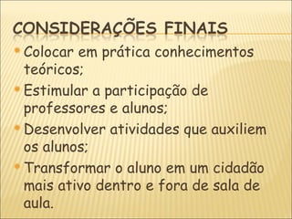  Colocar em prática conhecimentos
  teóricos;
 Estimular a participação de
  professores e alunos;
 Desenvolver atividades que auxiliem
  os alunos;
 Transformar o aluno em um cidadão
  mais ativo dentro e fora de sala de
  aula.
 