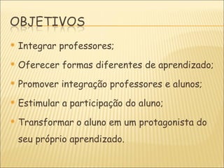    Integrar professores;
   Oferecer formas diferentes de aprendizado;
   Promover integração professores e alunos;
   Estimular a participação do aluno;
   Transformar o aluno em um protagonista do
    seu próprio aprendizado.
 