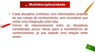 ... Multidisciplinaridade
11
• Cada disciplina contribuiu com informações próprias
do seu campo de conhecimento, sem considerar que
existe uma integração entre elas.
• Forma de relacionamento entre as disciplinas
considerada pouco eficaz para a transferência de
conhecimentos, já que impede uma relação entre
esses.
 