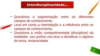 Interdisciplinaridade...
13
• Questiona a segmentação entre os diferentes
campos de conhecimento .
• Leva em conta a interrelação e a influência entre os
campos de conhecimento.
• Questiona a visão compartimentada (disciplinar) da
realidade. seu prefixo nos leva a identificar o objetivo
de troca, reciprocidade
 