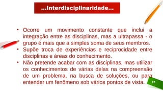 ...Interdisciplinaridade...
15
• Ocorre um movimento constante que inclui a
integração entre as disciplinas, mas a ultrapassa - o
grupo é mais que a simples soma de seus membros.
• Supõe troca de experiências e reciprocidade entre
disciplinas e áreas do conhecimento.
• Não pretende acabar com as disciplinas, mas utilizar
os conhecimentos de várias delas na compreensão
de um problema, na busca de soluções, ou para
entender um fenômeno sob vários pontos de vista.
 