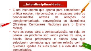 ...Interdisciplinaridade...
16
• É um instrumento que aponta para estabelecer, na
prática escolar, interconexões e passagens entre os
conhecimentos através de relações de
complementaridade, convergência ou divergência
(Diretrizes Curriculares Nacionais para o Ensino
Médio).
• Abre as portas para a contextualização, ou seja, ao
pensar um problema sob vários pontos de vista, a
escola libera professores e alunos para que
selecionem conteúdos que tenham relação com as
questões ligadas às suas vidas e à vida das suas
comunidades.
 