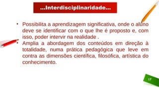 ...Interdisciplinaridade...
17
• Possibilita a aprendizagem significativa, onde o aluno
deve se identificar com o que lhe é proposto e, com
isso, poder intervir na realidade .
• Amplia a abordagem dos conteúdos em direção à
totalidade, numa prática pedagógica que leve em
contra as dimensões científica, filosófica, artística do
conhecimento.
 