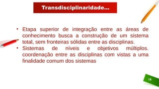 Transdisciplinaridade...
18
• Etapa superior de integração entre as áreas de
conhecimento busca a construção de um sistema
total, sem fronteiras sólidas entre as disciplinas.
• Sistemas de níveis e objetivos múltiplos.
coordenação entre as disciplinas com vistas a uma
finalidade comum dos sistemas
 