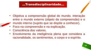 ...Transdisciplinaridade...
19
• Objetiva a compreensão global do mundo. interação
entre o mundo externo (objeto da compreensão) e o
mundo interno (sujeito que se dispõe a conhecer).
• Foco na compreensão e na explicação.
• Consciência dos valores.
• Envolvimento da inteligência plena que considera a
racionalidade, os sentimentos, o corpo e o espírito.
 