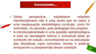 Concluindo...
20
• Desta perspectiva, estabelecer relações
interdisciplinares não é uma tarefa que se reduz a
uma readequação metodológica curricular, como foi
entendido, no passado, pela pedagogia dos projetos.
• A interdisciplinaridade é uma questão epistemológica
e está na abordagem teórica e conceitual dada ao
conteúdo em estudo, concretizando-se na articulação
das disciplinas cujos conceitos, teorias e práticas
enriquecem a compreensão desse conteúdo
 