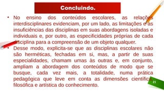 Concluindo.
21
• No ensino dos conteúdos escolares, as relações
interdisciplinares evidenciam, por um lado, as limitações e as
insuficiências das disciplinas em suas abordagens isoladas e
individuais e, por outro, as especificidades próprias de cada
disciplina para a compreensão de um objeto qualquer.
• Desse modo, explicita-se que as disciplinas escolares não
são herméticas, fechadas em si, mas, a partir de suas
especialidades, chamam umas às outras e, em conjunto,
ampliam a abordagem dos conteúdos de modo que se
busque, cada vez mais, a totalidade, numa prática
pedagógica que leve em conta as dimensões científica,
filosófica e artística do conhecimento.
 