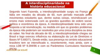 A interdisciplinaridade na
história educacional
ADICIONAR UM RODAPÉ 4
Segundo Ivani Fazenda, a interdisciplinaridade surgiu na França na
Itália em meados da década de 60, num período marcado pelos
movimentos estudantis que, dentre outras coisas, reivindicavam um
ensino mais sintonizado com as grandes questões de ordem social,
política e econômica da época. A interdisciplinaridade teria sido uma
resposta a tal reivindicação, na medida em que os grandes problemas
da época não poderiam ser resolvidos por uma única disciplina ou área
do saber. No final da década de 60, a interdisciplinaridade chegou ao
Brasil e logo exerceu influência na elaboração da Lei de Diretrizes e
Bases Nº 5.692/71. Desde então, sua presença no cenário educacional
brasileiro tem se intensificado e, recentemente, mais ainda, com a
nova LDB Nº 9.394/96 e com os Parâmetros Curriculares Nacionais
(PCN).
 