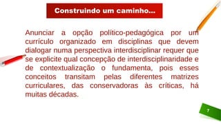 Construindo um caminho...
7
Anunciar a opção político-pedagógica por um
currículo organizado em disciplinas que devem
dialogar numa perspectiva interdisciplinar requer que
se explicite qual concepção de interdisciplinaridade e
de contextualização o fundamenta, pois esses
conceitos transitam pelas diferentes matrizes
curriculares, das conservadoras às críticas, há
muitas décadas.
 