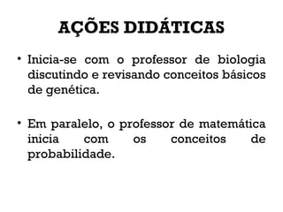 AÇÕES DIDÁTICAS
• Inicia-se com o professor de biologia
discutindo e revisando conceitos básicos
de genética.
• Em paralelo, o professor de matemática
inicia com os conceitos de
probabilidade.
 