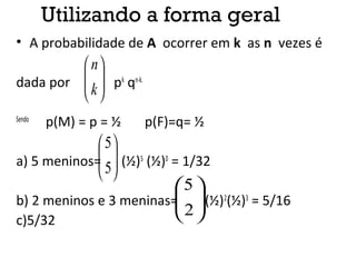 Utilizando a forma geral
• A probabilidade de A ocorrer em k as n vezes é
dada por pk
qn-k.
Sendo
p(M) = p = ½ p(F)=q= ½
a) 5 meninos= (½)5
(½)0
= 1/32
b) 2 meninos e 3 meninas= (½)2
(½)3
= 5/16
c)5/32






k
n






5
5






2
5
 