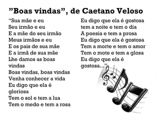 “Sua mãe e eu
Seu irmão e eu
E a mãe do seu irmão
Meus irmãos e eu
E os pais de sua mãe
E a irmã de sua mãe
Lhe damos as boas
vindas
Boas vindas, boas vindas
Venha conhecer a vida
Eu digo que ela é
gloriosa
Tem o sol e tem a lua
Tem o medo e tem a rosa
”Boas vindas”, de Caetano Veloso
Eu digo que ela é gostosa
tem a noite e tem o dia
A poesia e tem a prosa
Eu digo que ela é gostosa
Tem a morte e tem o amor
Tem o mote e tem a glosa
Eu digo que ela é
gostosa...”
 