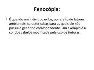 Fenocópia:
• É quando um indivíduo exibe, por efeito de fatores
ambientais, características para as quais ele não
possui o genótipo correspondente. Um exemplo é a
cor dos cabelos modificada pele uso de tinturas.
 