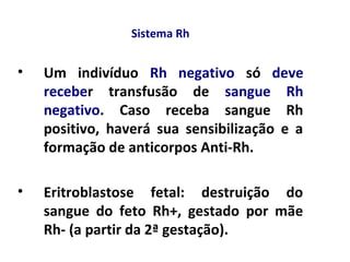 Sistema Rh
• Um indivíduo Rh negativo só deve
receber transfusão de sangue Rh
negativo. Caso receba sangue Rh
positivo, haverá sua sensibilização e a
formação de anticorpos Anti-Rh.
• Eritroblastose fetal: destruição do
sangue do feto Rh+, gestado por mãe
Rh- (a partir da 2ª gestação).
 