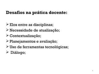 Desafios na prática docente:
 Elos entre as disciplinas;
 Necessidade de atualização;
 Contextualização;
 Planejamentos e avaliação;
 Uso de ferramentas tecnológicas;
 Diálogo;
4
 