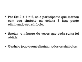 • Por Ex: 2 + 4 = 6, se o participante que marcou
com seu símbolo na coluna 6 fará ponto
eliminando seu símbolo.
• Anotar o número de vezes que cada soma foi
obtida.
• Ganha o jogo quem eliminar todos os símbolos.
 