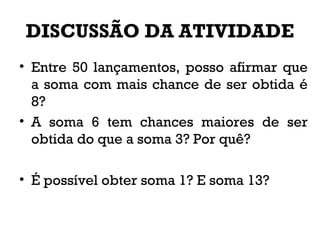 DISCUSSÃO DA ATIVIDADE
• Entre 50 lançamentos, posso afirmar que
a soma com mais chance de ser obtida é
8?
• A soma 6 tem chances maiores de ser
obtida do que a soma 3? Por quê?
• É possível obter soma 1? E soma 13?
 