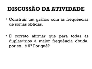 DISCUSSÃO DA ATIVIDADE
• Construir um gráfico com as frequências
de somas obtidas.
• É correto afirmar que para todas as
duplas/trios a maior frequência obtida,
por ex., é 9? Por quê?
 
