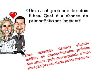 Um casal pretende ter dois
filhos. Qual é a chance do
primogênito ser homem?
 Esse exemplo clássico elucida
melhor os conhecimentos prévios
dos alunos, pois corresponde a uma
situação presenciada pelos mesmos.
 