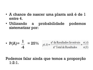 • A chance de nascer uma planta anã é de 1
entre 4.
• Utilizando a probabilidade podemos
sistematizar por:
• P(A)= = 25%
Podemos falar ainda que temos a proporção
1:2:1.
4
1
 