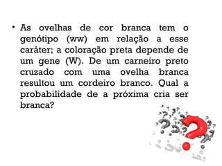 • As ovelhas de cor branca tem o
genótipo (ww) em relação a esse
caráter; a coloração preta depende de
um gene (W). De um carneiro preto
cruzado com uma ovelha branca
resultou um cordeiro branco. Qual a
probabilidade de a próxima cria ser
branca?
 