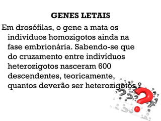 GENES LETAIS
Em drosófilas, o gene a mata os
indivíduos homozigotos ainda na
fase embrionária. Sabendo-se que
do cruzamento entre indivíduos
heterozigotos nasceram 600
descendentes, teoricamente,
quantos deverão ser heterozigotos ?
 