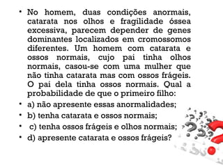 • No homem, duas condições anormais,
catarata nos olhos e fragilidade óssea
excessiva, parecem depender de genes
dominantes localizados em cromossomos
diferentes. Um homem com catarata e
ossos normais, cujo pai tinha olhos
normais, casou-se com uma mulher que
não tinha catarata mas com ossos frágeis.
O pai dela tinha ossos normais. Qual a
probabilidade de que o primeiro filho:
• a) não apresente essas anormalidades;
• b) tenha catarata e ossos normais;
• c) tenha ossos frágeis e olhos normais;
• d) apresente catarata e ossos frágeis?
 