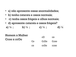 • a) não apresente essas anormalidades;
• b) tenha catarata e ossos normais;
• c) tenha ossos frágeis e olhos normais;
• d) apresente catarata e ossos frágeis?
a) ¼ ; b) ¼ ; c) ¼ ; d) ¼
Homem x Mulher
Ccoo x ccOo
cO co
Co CcOo Ccoo
co ccOo ccoo
 