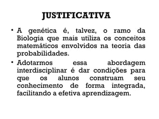 JUSTIFICATIVA
• A genética é, talvez, o ramo da
Biologia que mais utiliza os conceitos
matemáticos envolvidos na teoria das
probabilidades.
• Adotarmos essa abordagem
interdisciplinar é dar condições para
que os alunos construam seu
conhecimento de forma integrada,
facilitando a efetiva aprendizagem.
 