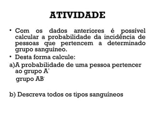 ATIVIDADE
• Com os dados anteriores é possível
calcular a probabilidade da incidência de
pessoas que pertencem a determinado
grupo sanguíneo.
• Desta forma calcule:
a)A probabilidade de uma pessoa pertencer
ao grupo A+
grupo AB-
b) Descreva todos os tipos sanguíneos
 