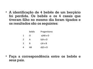 • A identificação de 4 bebês de um berçário
foi perdida. Os bebês e os 4 casais que
tiveram filho no mesmo dia foram tipados e
os resultados são os seguintes:
• Faça a correspondência entre os bebês e
seus pais.
bebês Progenitores
1 O a)AB x O
2 A b)A x O
3 B c)A x B
4 AB d)O x O
 