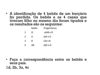 • A identificação de 4 bebês de um berçário
foi perdida. Os bebês e os 4 casais que
tiveram filho no mesmo dia foram tipados e
os resultados são os seguintes:
• Faça a correspondência entre os bebês e
seus pais.
1d, 2b, 3a, 4c
bebês Progenitores
1 O a)AB x O
2 A b)A x O
3 B c)A x B
4 AB d)O x O
 